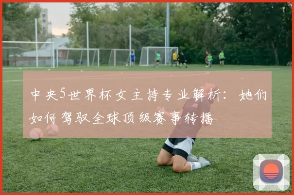 中央5世界杯女主持专业解析：她们如何驾驭全球顶级赛事转播