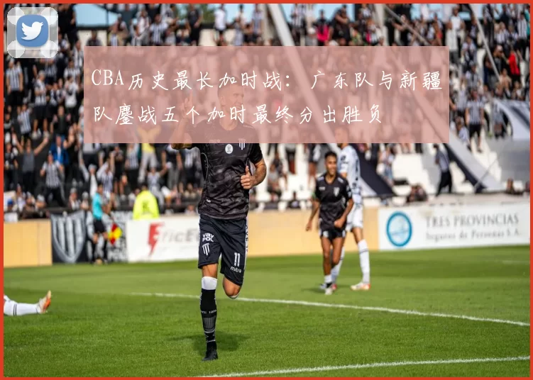 CBA历史最长加时战:广东队与新疆队鏖战五个加时最终分出胜负