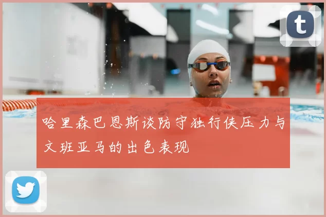 哈里森巴恩斯谈防守独行侠压力与文班亚马的出色表现
