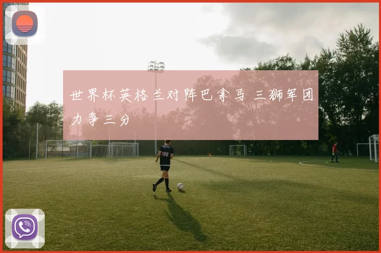 世界杯英格兰对阵巴拿马 三狮军团力争三分
