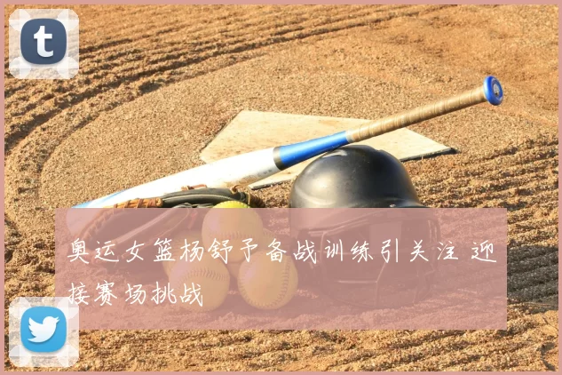 奥运女篮杨舒予备战训练引关注 迎接赛场挑战