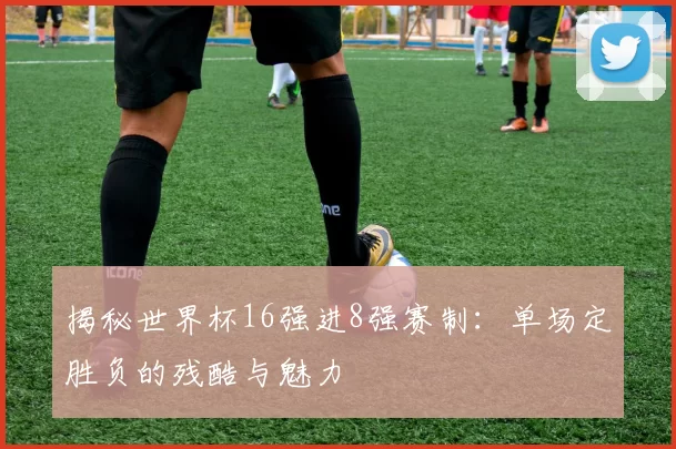 揭秘世界杯16强进8强赛制：单场定胜负的残酷与魅力
