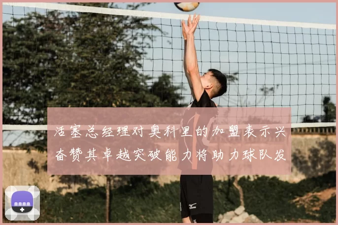活塞总经理对奥科里的加盟表示兴奋赞其卓越突破能力将助力球队发展