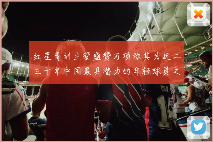 红星青训主管盛赞万项称其为近二三十年中国最具潜力的年轻球员之一