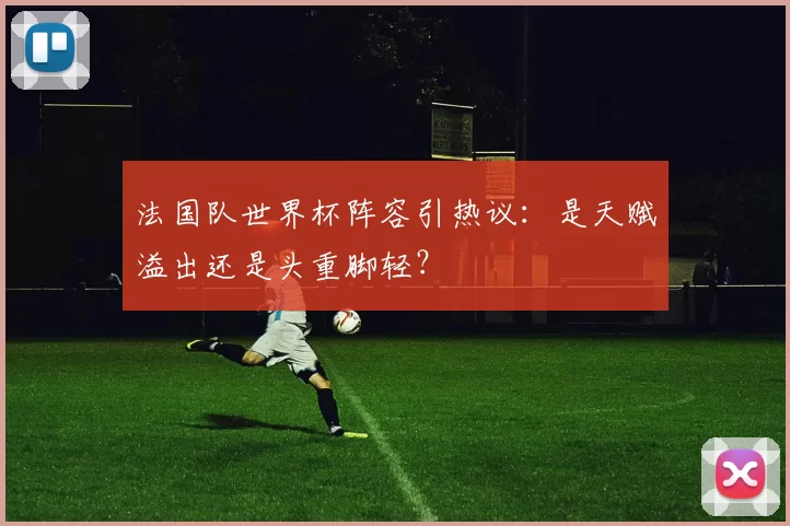 法国队世界杯阵容引热议：是天赋溢出还是头重脚轻？