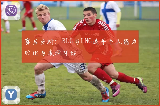 赛后分析：BLG与LNG选手个人能力对比与表现评估