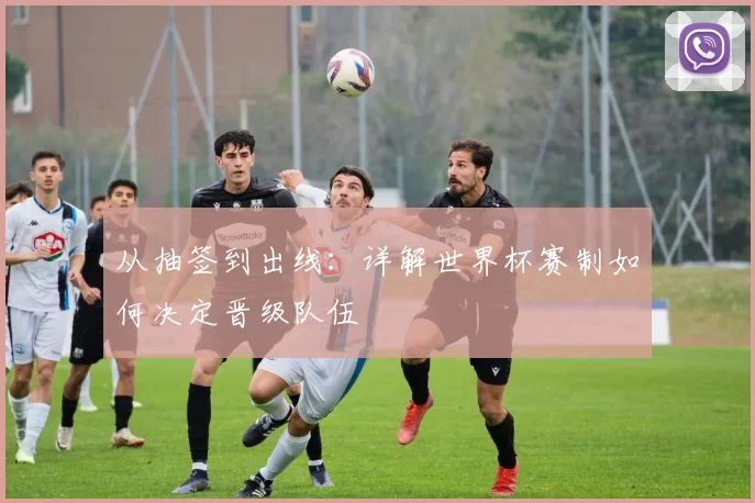 从抽签到出线：详解世界杯赛制如何决定晋级队伍