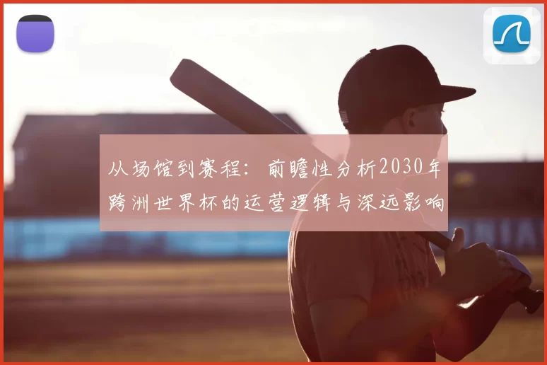从场馆到赛程：前瞻性分析2030年跨洲世界杯的运营逻辑与深远影响