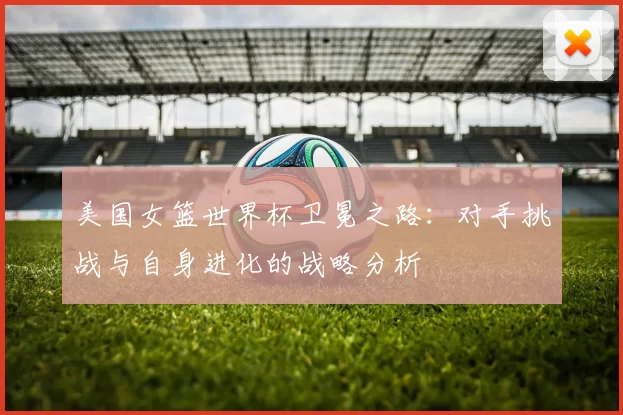 美国女篮世界杯卫冕之路:对手挑战与自身进化的战略分析