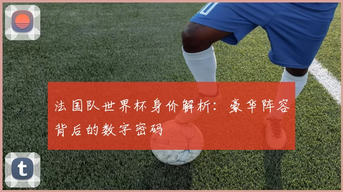 法国队世界杯身价解析:豪华阵容背后的数字密码
