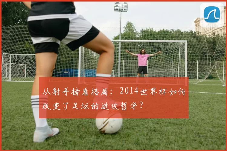 从射手榜看格局:2014世界杯如何改变了足坛的进攻哲学?