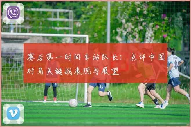 赛后第一时间专访队长：点评中国对乌关键战表现与展望