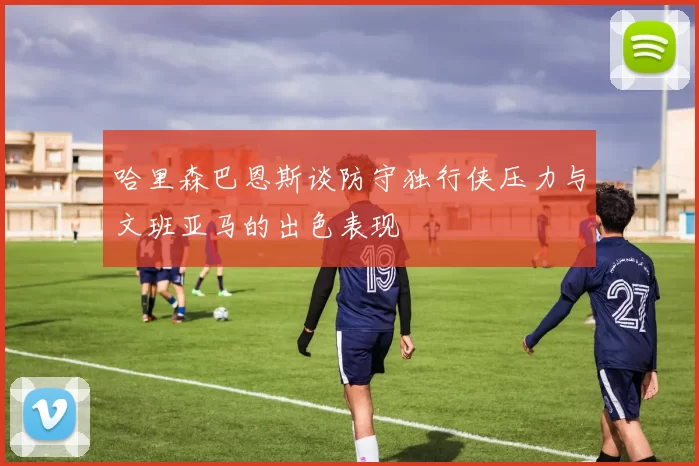 哈里森巴恩斯谈防守独行侠压力与文班亚马的出色表现
