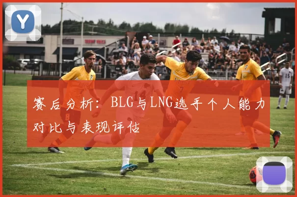 赛后分析：BLG与LNG选手个人能力对比与表现评估