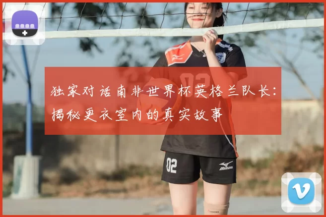 独家对话南非世界杯英格兰队长：揭秘更衣室内的真实故事