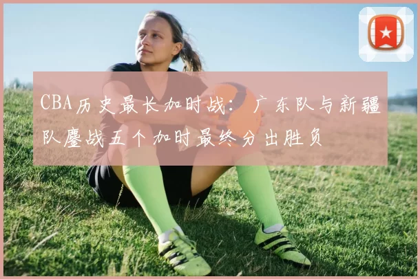 CBA历史最长加时战：广东队与新疆队鏖战五个加时最终分出胜负