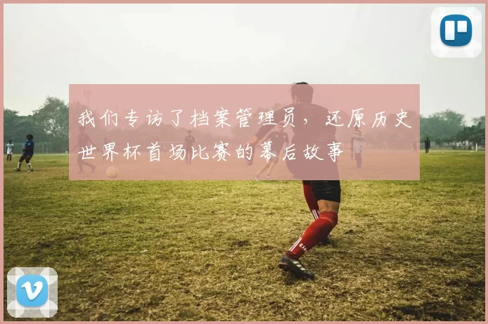 我们专访了档案管理员，还原历史世界杯首场比赛的幕后故事