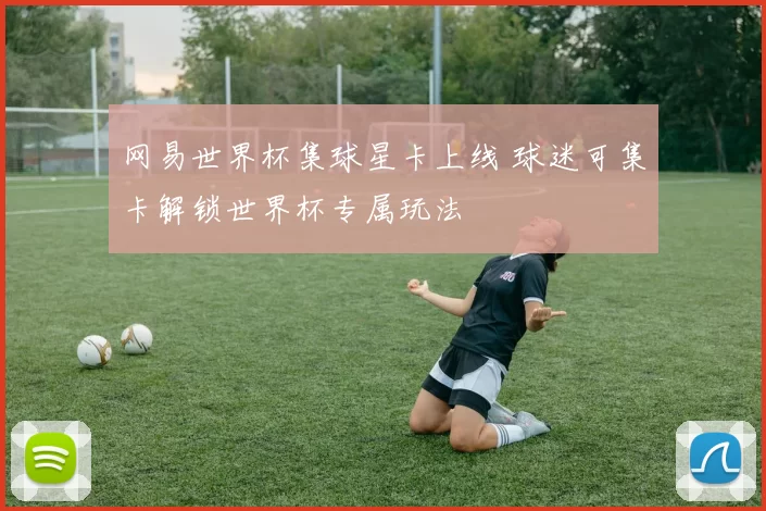 网易世界杯集球星卡上线 球迷可集卡解锁世界杯专属玩法