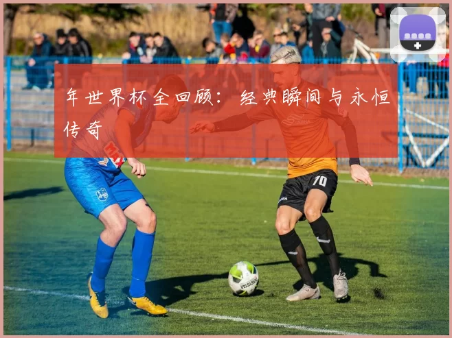 年世界杯全回顾：经典瞬间与永恒传奇