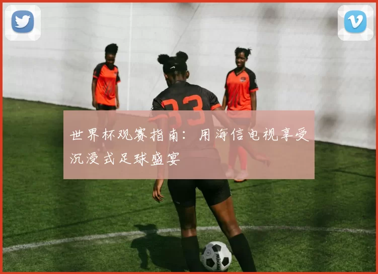 世界杯观赛指南:用海信电视享受沉浸式足球盛宴