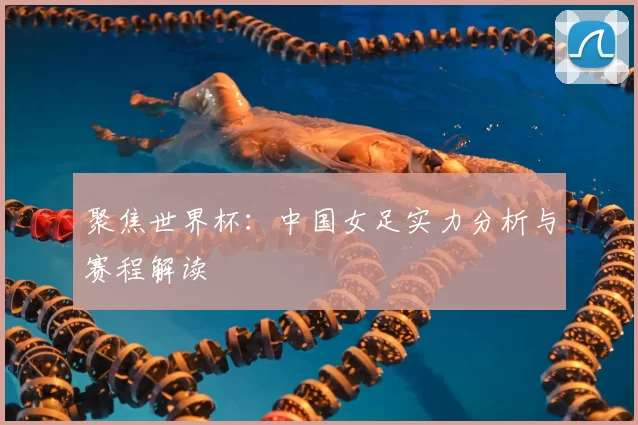 聚焦世界杯:中国女足实力分析与赛程解读