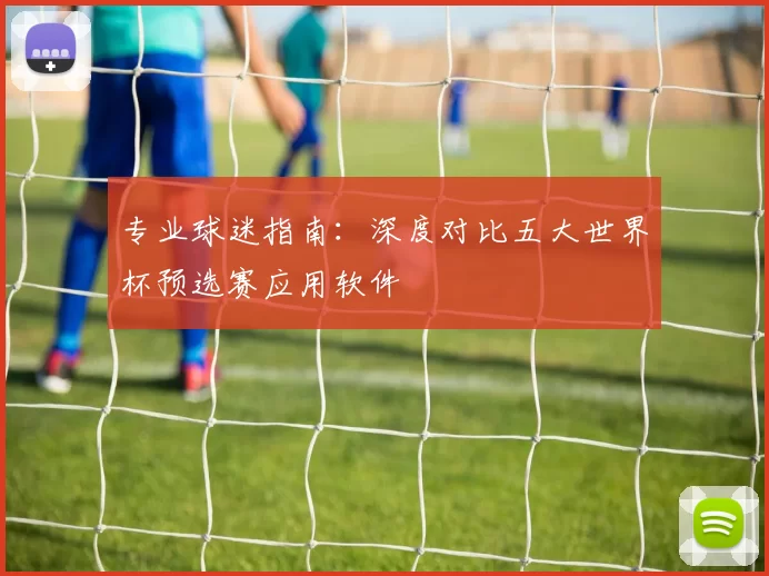 专业球迷指南：深度对比五大世界杯预选赛应用软件