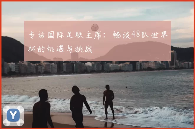 专访国际足联主席：畅谈48队世界杯的机遇与挑战