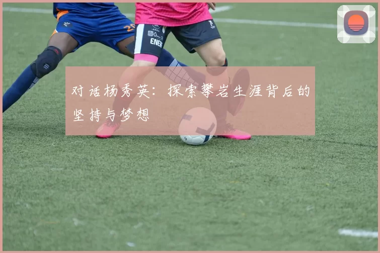 对话杨秀英:探索攀岩生涯背后的坚持与梦想