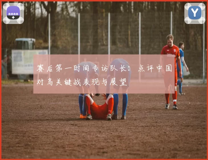 赛后第一时间专访队长:点评中国对乌关键战表现与展望