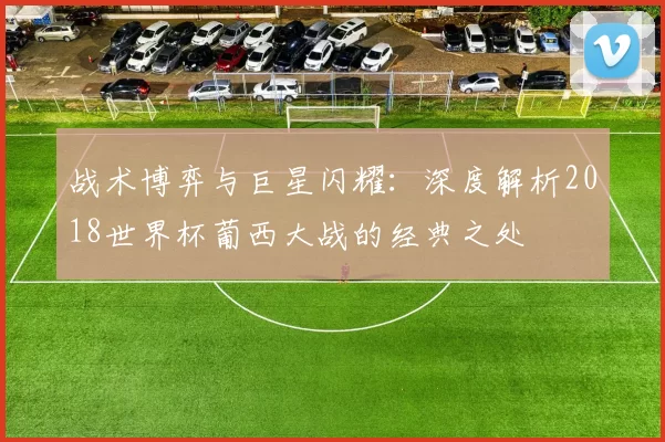 战术博弈与巨星闪耀：深度解析2018世界杯葡西大战的经典之处