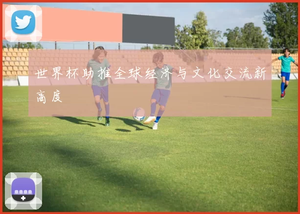 世界杯助推全球经济与文化交流新高度