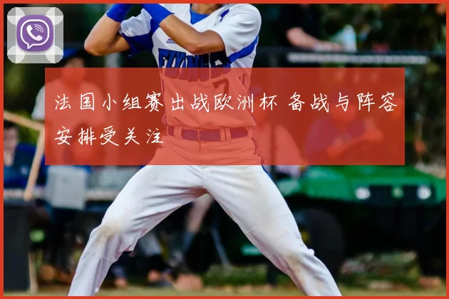 法国小组赛出战欧洲杯 备战与阵容安排受关注