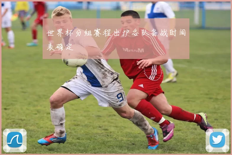 世界杯分组赛程出炉各队备战时间表确定