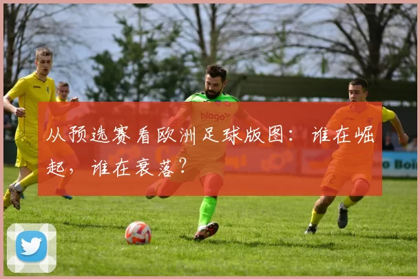 从预选赛看欧洲足球版图:谁在崛起,谁在衰落?