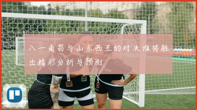 八一南昌与山东西王的对决谁将胜出精彩分析与预测