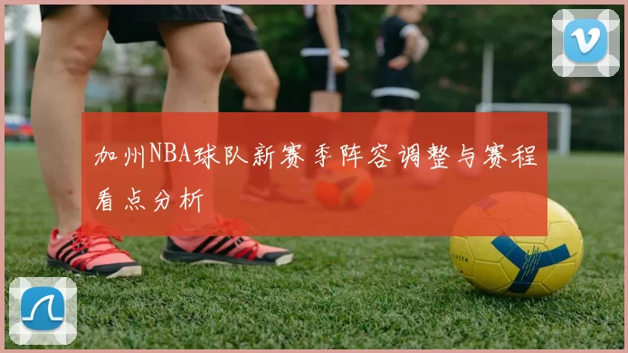 加州NBA球队新赛季阵容调整与赛程看点分析