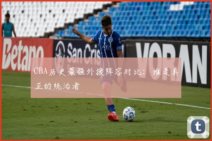 CBA历史最强外援阵容对比：谁是真正的统治者