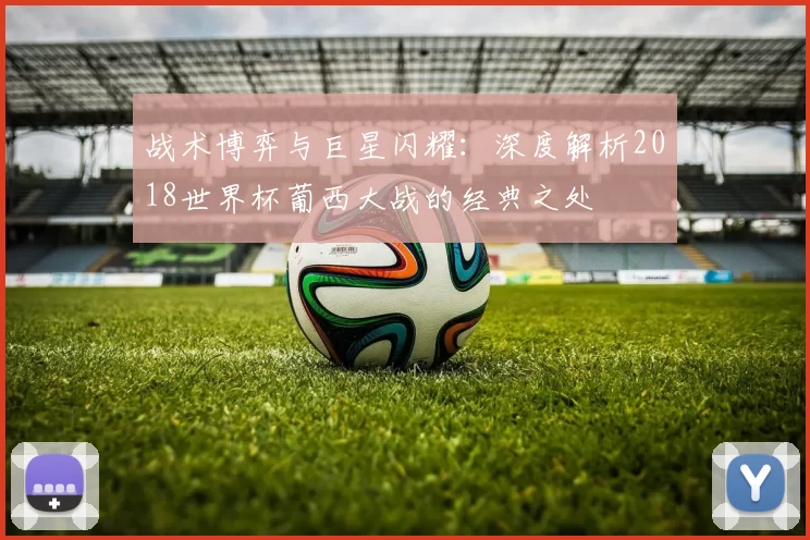 战术博弈与巨星闪耀：深度解析2018世界杯葡西大战的经典之处