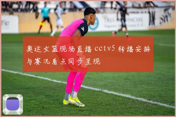 奥运女篮现场直播 cctv5 转播安排与赛况看点同步呈现