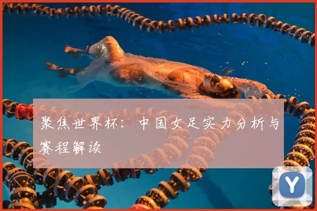聚焦世界杯：中国女足实力分析与赛程解读