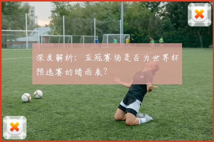 深度解析：亚冠赛场是否为世界杯预选赛的晴雨表？