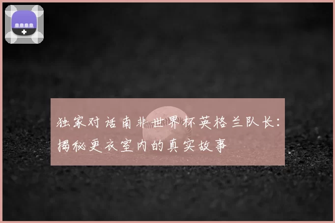 独家对话南非世界杯英格兰队长:揭秘更衣室内的真实故事