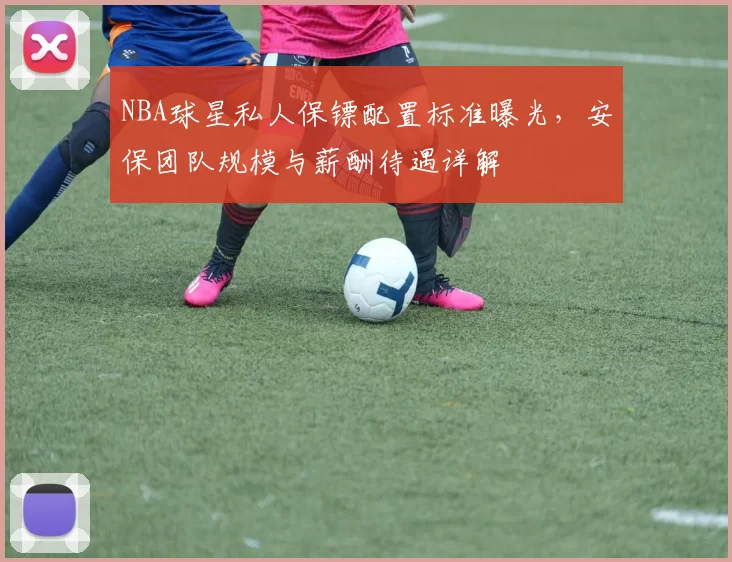 NBA球星私人保镖配置标准曝光，安保团队规模与薪酬待遇详解