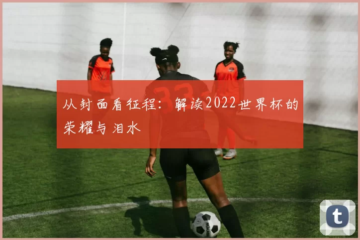 从封面看征程：解读2022世界杯的荣耀与泪水