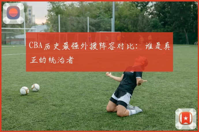 CBA历史最强外援阵容对比：谁是真正的统治者