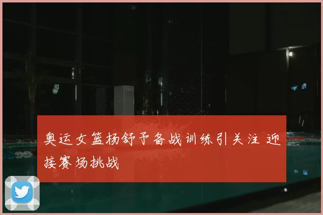 奥运女篮杨舒予备战训练引关注 迎接赛场挑战
