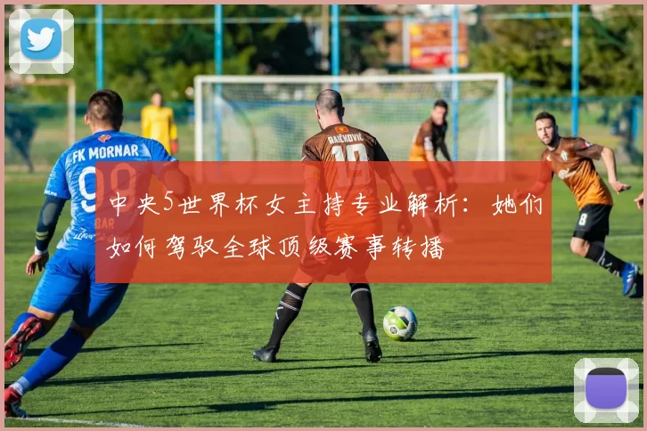 中央5世界杯女主持专业解析：她们如何驾驭全球顶级赛事转播